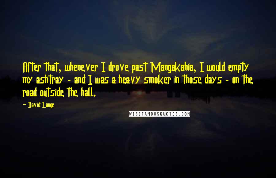 David Lange Quotes: After that, whenever I drove past Mangakahia, I would empty my ashtray - and I was a heavy smoker in those days - on the road outside the hall.