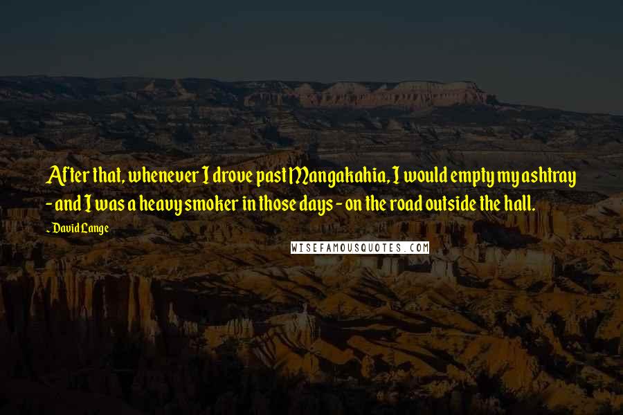 David Lange Quotes: After that, whenever I drove past Mangakahia, I would empty my ashtray - and I was a heavy smoker in those days - on the road outside the hall.