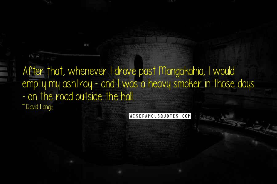 David Lange Quotes: After that, whenever I drove past Mangakahia, I would empty my ashtray - and I was a heavy smoker in those days - on the road outside the hall.