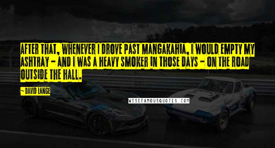 David Lange Quotes: After that, whenever I drove past Mangakahia, I would empty my ashtray - and I was a heavy smoker in those days - on the road outside the hall.