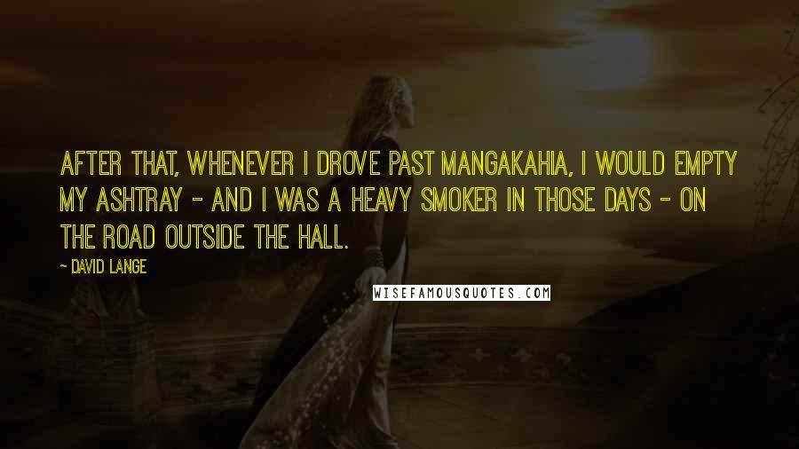 David Lange Quotes: After that, whenever I drove past Mangakahia, I would empty my ashtray - and I was a heavy smoker in those days - on the road outside the hall.