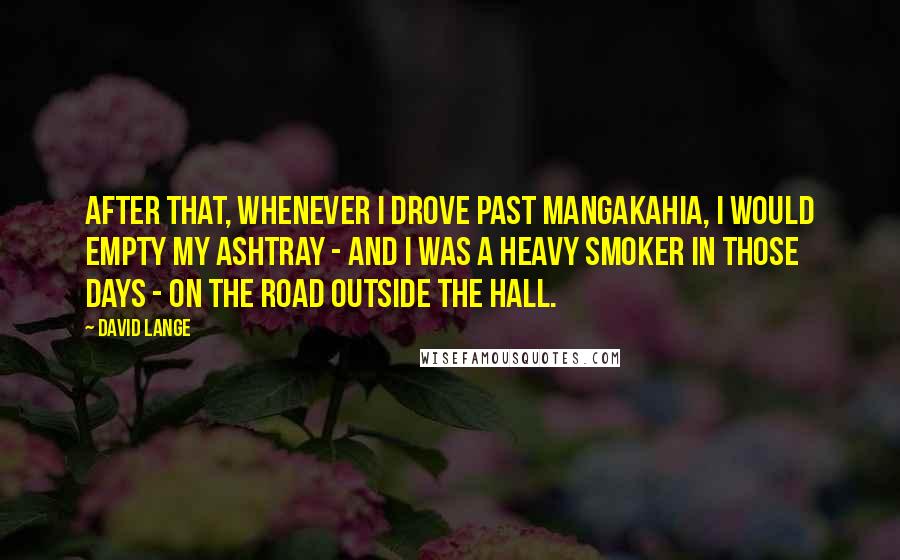 David Lange Quotes: After that, whenever I drove past Mangakahia, I would empty my ashtray - and I was a heavy smoker in those days - on the road outside the hall.