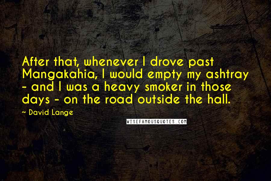 David Lange Quotes: After that, whenever I drove past Mangakahia, I would empty my ashtray - and I was a heavy smoker in those days - on the road outside the hall.