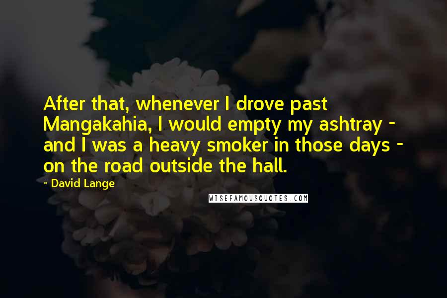 David Lange Quotes: After that, whenever I drove past Mangakahia, I would empty my ashtray - and I was a heavy smoker in those days - on the road outside the hall.