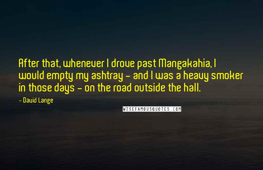 David Lange Quotes: After that, whenever I drove past Mangakahia, I would empty my ashtray - and I was a heavy smoker in those days - on the road outside the hall.