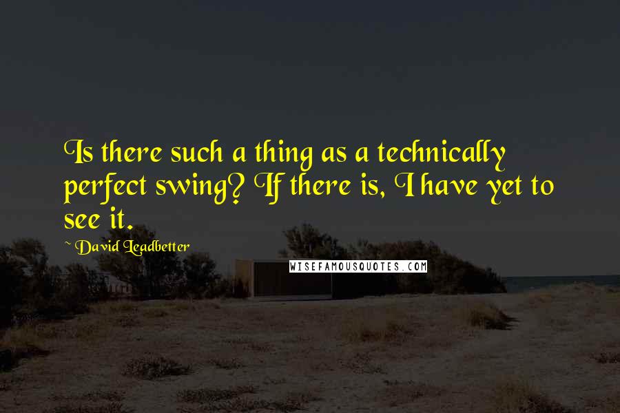 David Leadbetter Quotes: Is there such a thing as a technically perfect swing? If there is, I have yet to see it.