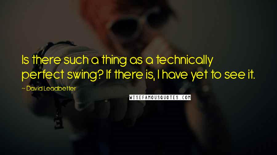 David Leadbetter Quotes: Is there such a thing as a technically perfect swing? If there is, I have yet to see it.