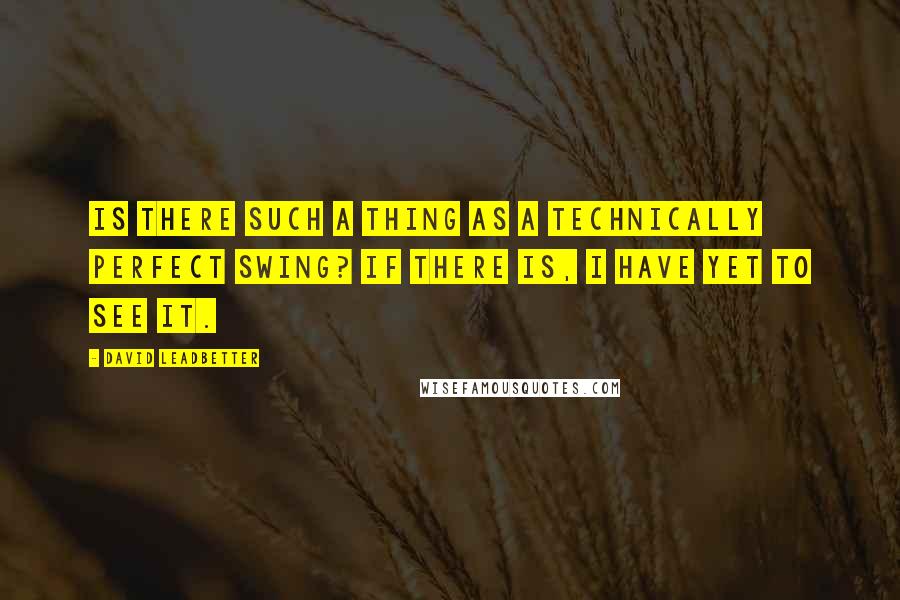 David Leadbetter Quotes: Is there such a thing as a technically perfect swing? If there is, I have yet to see it.