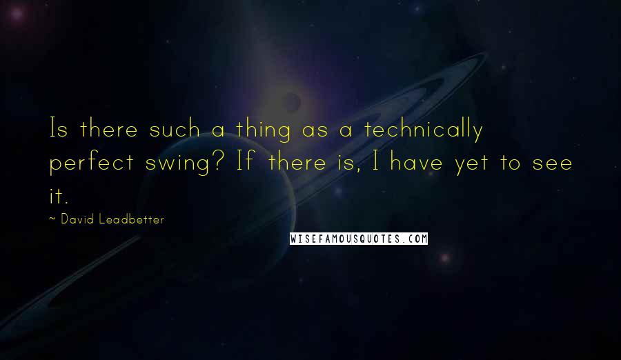 David Leadbetter Quotes: Is there such a thing as a technically perfect swing? If there is, I have yet to see it.