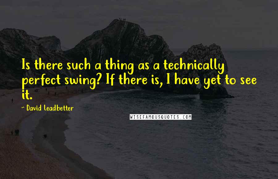 David Leadbetter Quotes: Is there such a thing as a technically perfect swing? If there is, I have yet to see it.