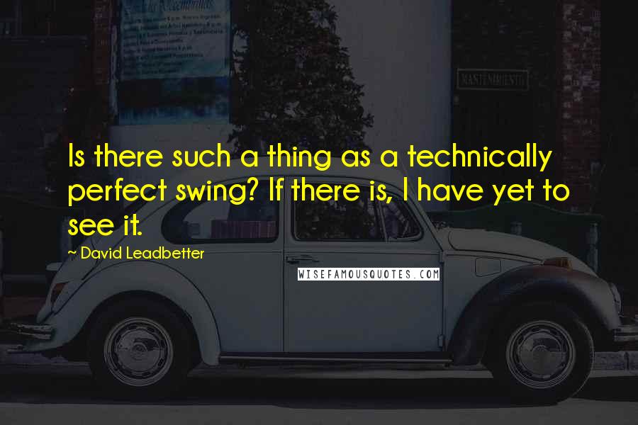 David Leadbetter Quotes: Is there such a thing as a technically perfect swing? If there is, I have yet to see it.