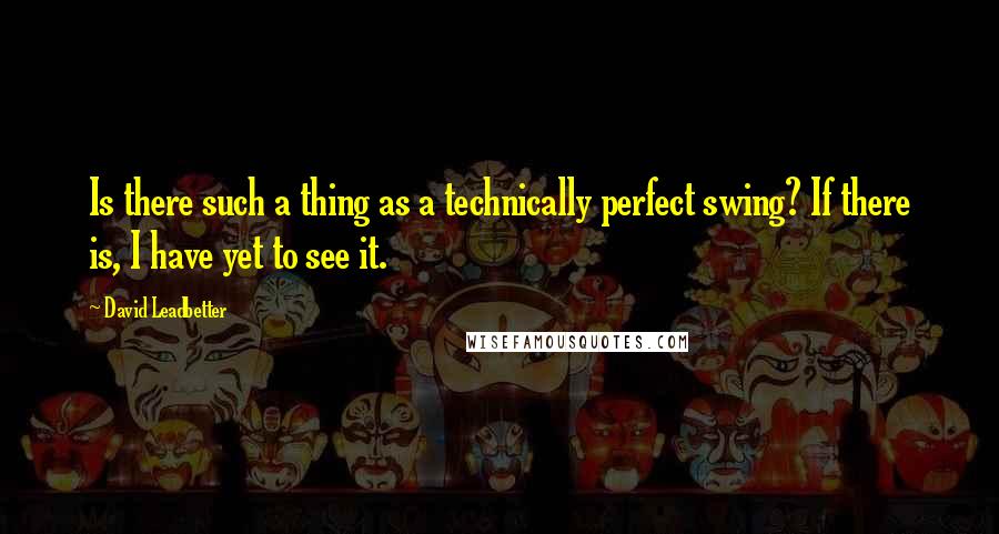 David Leadbetter Quotes: Is there such a thing as a technically perfect swing? If there is, I have yet to see it.