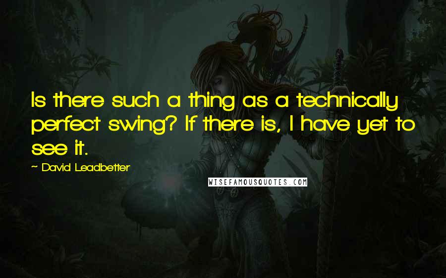 David Leadbetter Quotes: Is there such a thing as a technically perfect swing? If there is, I have yet to see it.