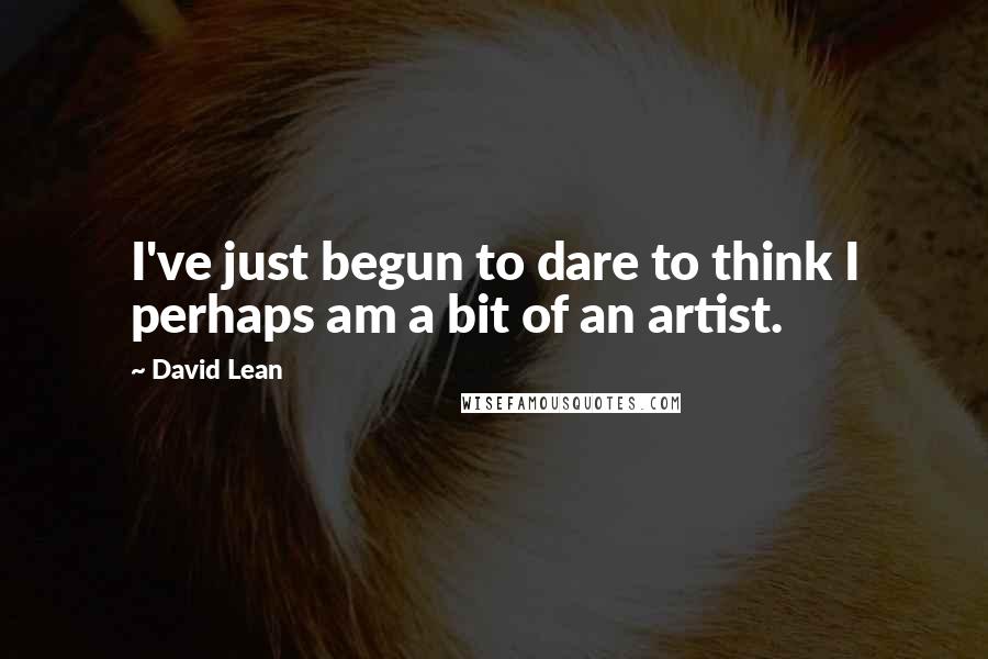 David Lean Quotes: I've just begun to dare to think I perhaps am a bit of an artist.