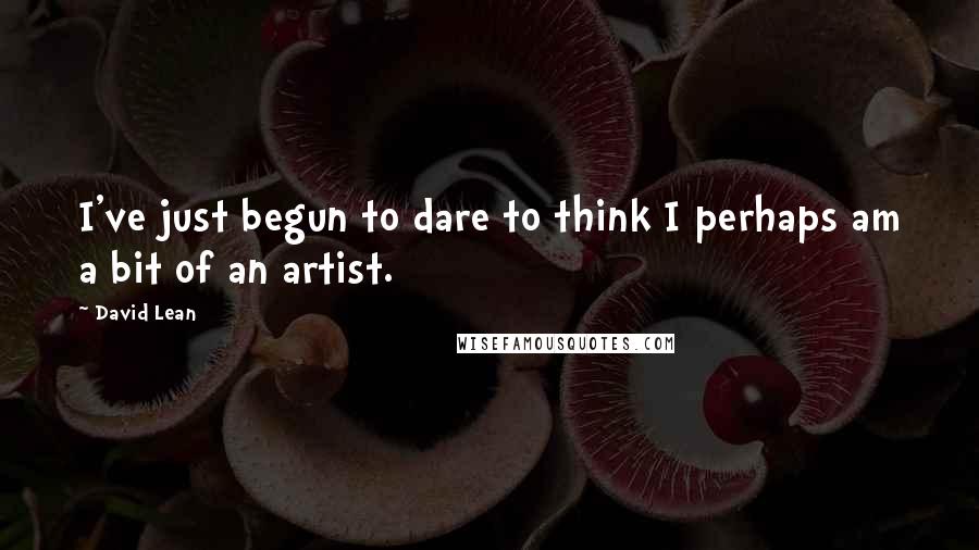 David Lean Quotes: I've just begun to dare to think I perhaps am a bit of an artist.