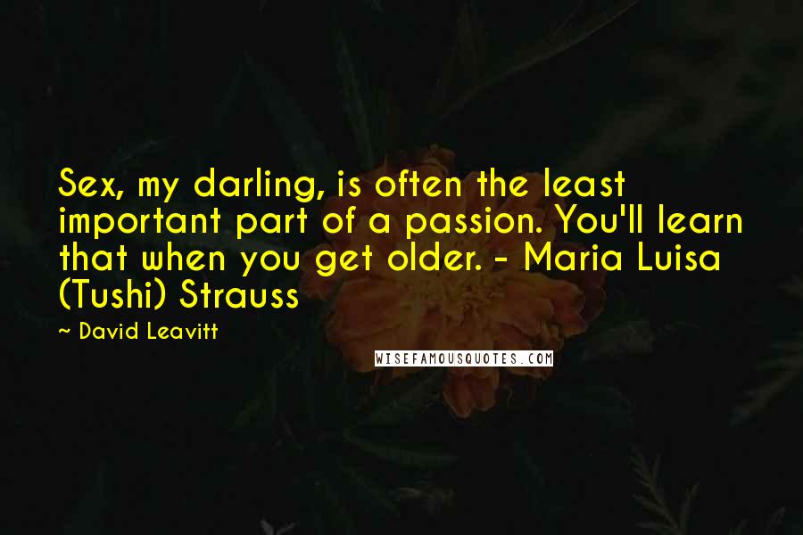 David Leavitt Quotes: Sex, my darling, is often the least important part of a passion. You'll learn that when you get older. - Maria Luisa (Tushi) Strauss