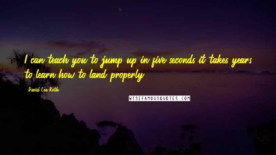 David Lee Roth Quotes: I can teach you to jump up in five seconds-it takes years to learn how to land properly.