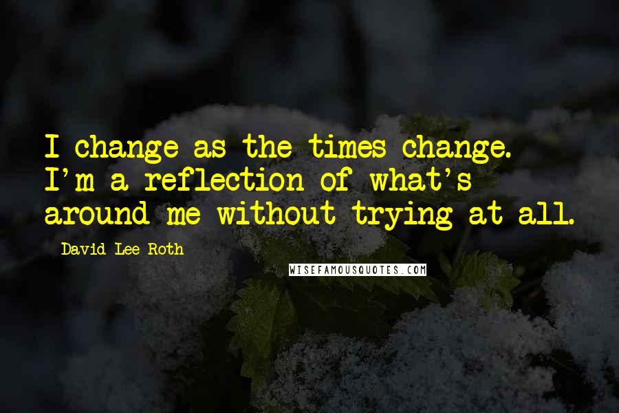 David Lee Roth Quotes: I change as the times change. I'm a reflection of what's around me without trying at all.