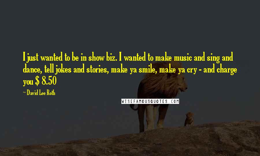 David Lee Roth Quotes: I just wanted to be in show biz. I wanted to make music and sing and dance, tell jokes and stories, make ya smile, make ya cry - and charge you $ 8.50