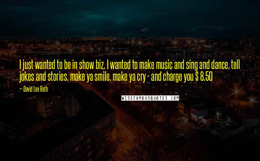 David Lee Roth Quotes: I just wanted to be in show biz. I wanted to make music and sing and dance, tell jokes and stories, make ya smile, make ya cry - and charge you $ 8.50