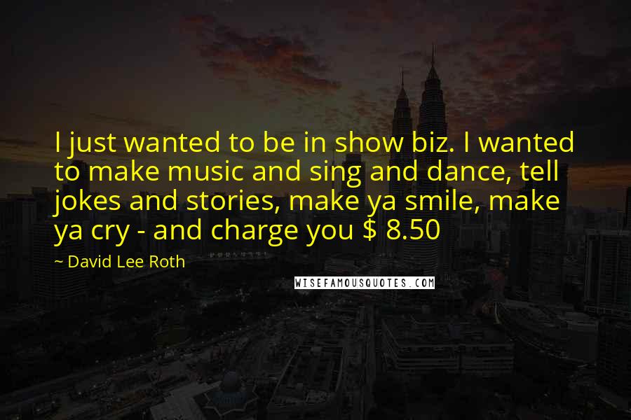 David Lee Roth Quotes: I just wanted to be in show biz. I wanted to make music and sing and dance, tell jokes and stories, make ya smile, make ya cry - and charge you $ 8.50