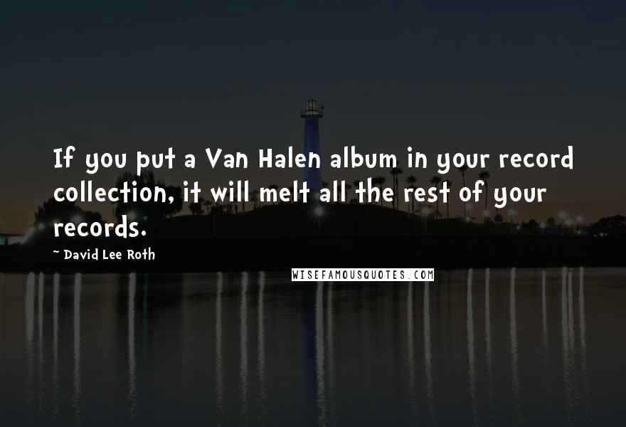 David Lee Roth Quotes: If you put a Van Halen album in your record collection, it will melt all the rest of your records.