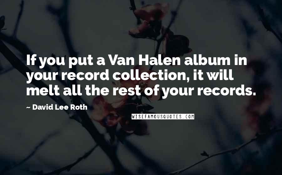 David Lee Roth Quotes: If you put a Van Halen album in your record collection, it will melt all the rest of your records.