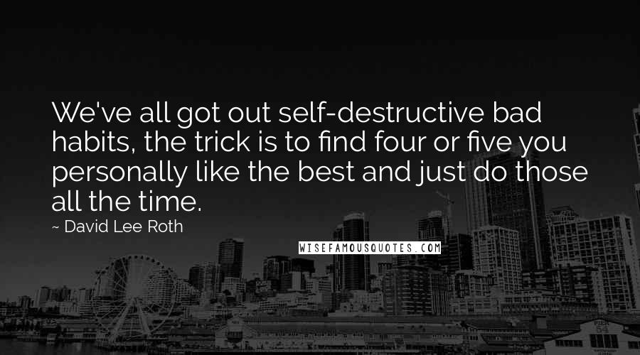 David Lee Roth Quotes: We've all got out self-destructive bad habits, the trick is to find four or five you personally like the best and just do those all the time.