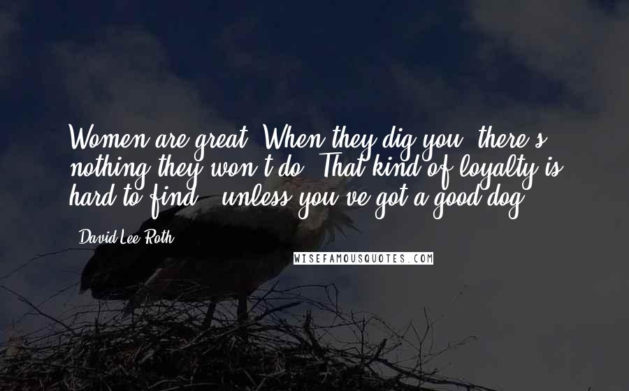 David Lee Roth Quotes: Women are great. When they dig you, there's nothing they won't do. That kind of loyalty is hard to find - unless you've got a good dog.