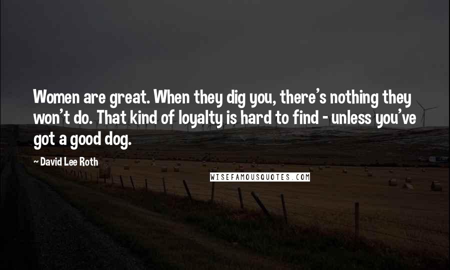 David Lee Roth Quotes: Women are great. When they dig you, there's nothing they won't do. That kind of loyalty is hard to find - unless you've got a good dog.
