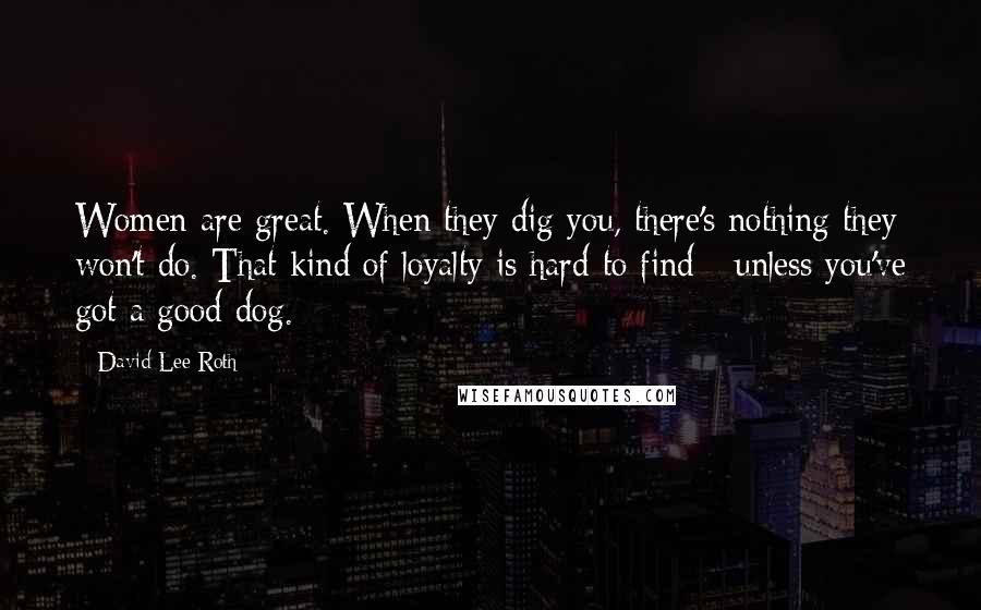 David Lee Roth Quotes: Women are great. When they dig you, there's nothing they won't do. That kind of loyalty is hard to find - unless you've got a good dog.