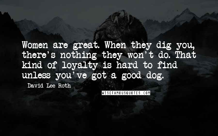 David Lee Roth Quotes: Women are great. When they dig you, there's nothing they won't do. That kind of loyalty is hard to find - unless you've got a good dog.