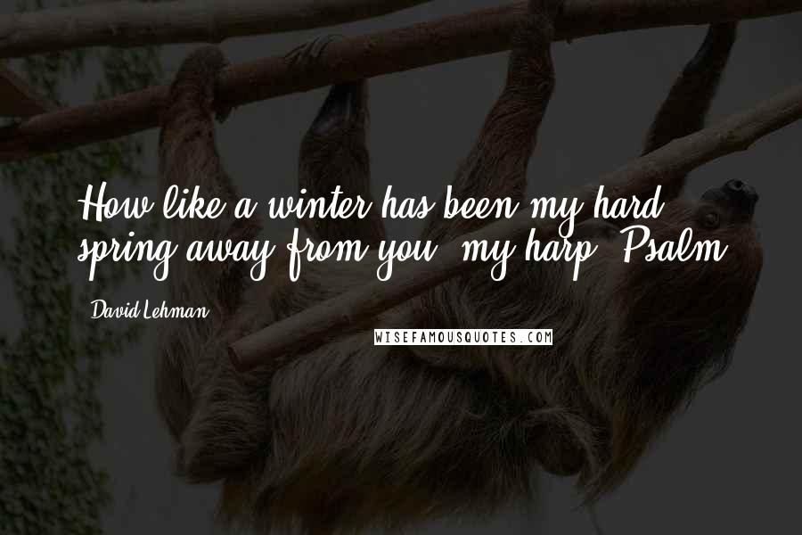 David Lehman Quotes: How like a winter has been my hard spring away from you, my harp. Psalm
