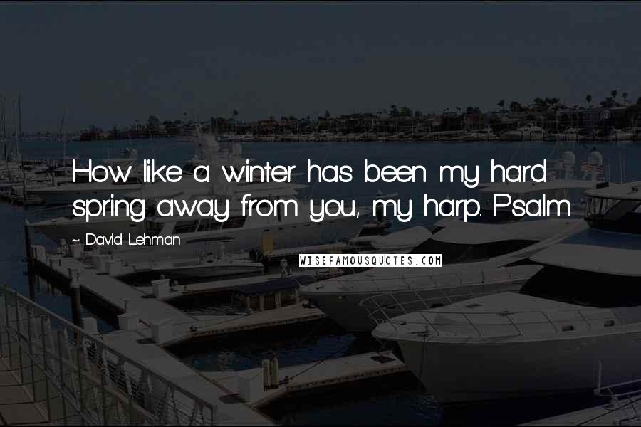 David Lehman Quotes: How like a winter has been my hard spring away from you, my harp. Psalm