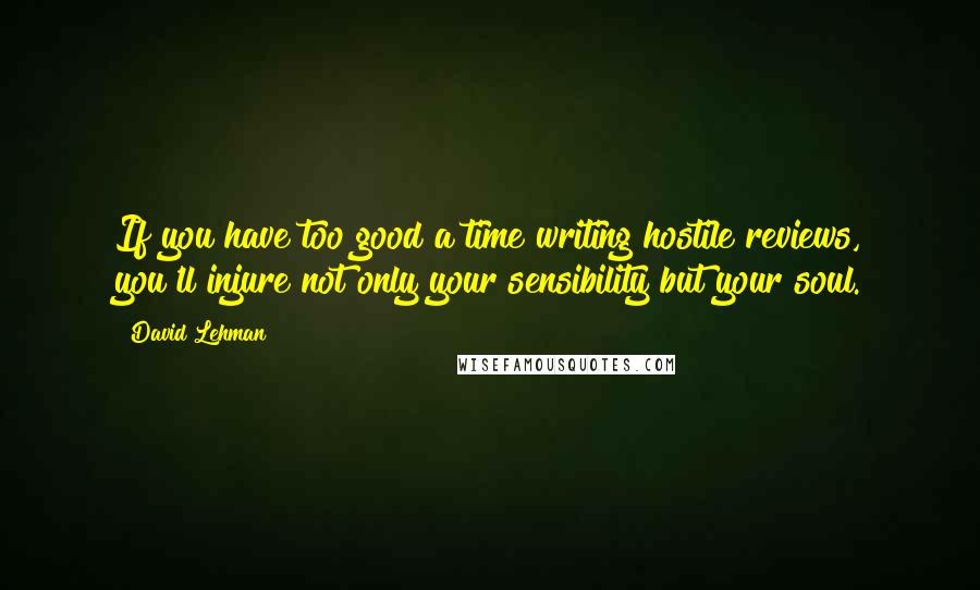 David Lehman Quotes: If you have too good a time writing hostile reviews, you'll injure not only your sensibility but your soul.