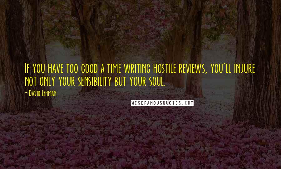 David Lehman Quotes: If you have too good a time writing hostile reviews, you'll injure not only your sensibility but your soul.