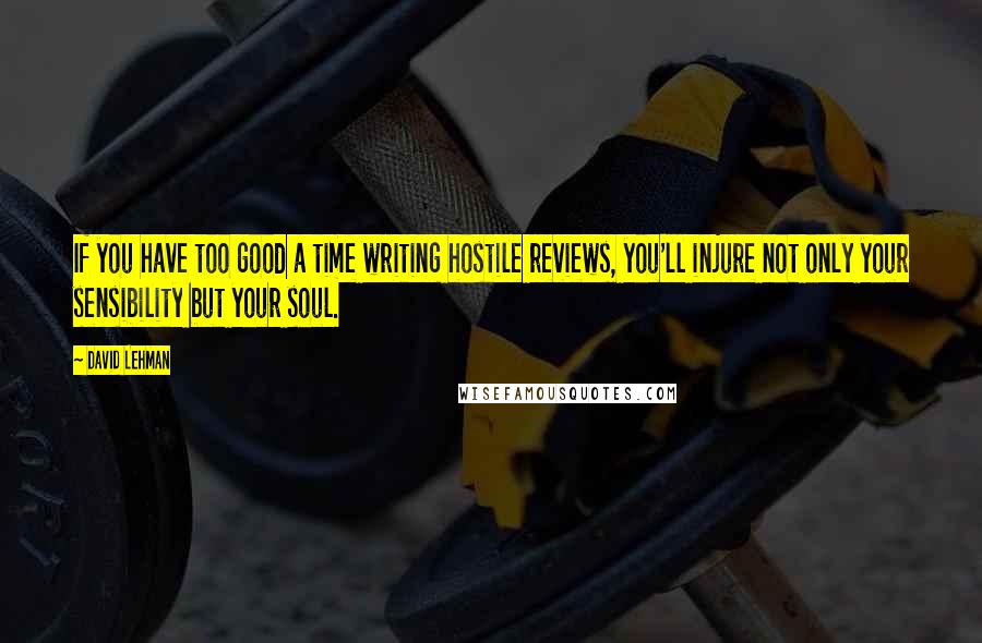 David Lehman Quotes: If you have too good a time writing hostile reviews, you'll injure not only your sensibility but your soul.