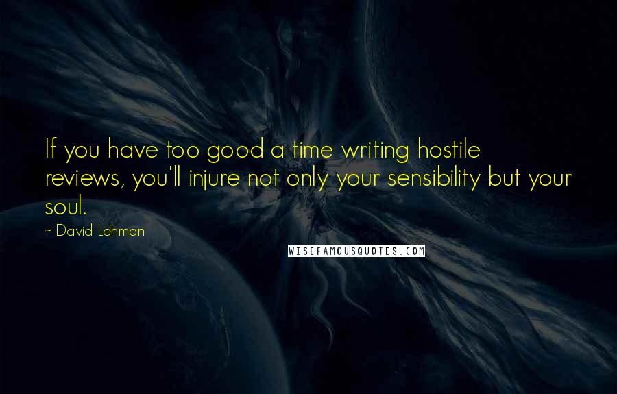 David Lehman Quotes: If you have too good a time writing hostile reviews, you'll injure not only your sensibility but your soul.