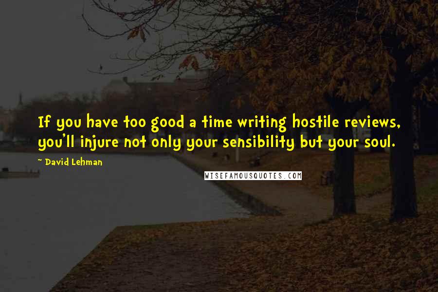 David Lehman Quotes: If you have too good a time writing hostile reviews, you'll injure not only your sensibility but your soul.