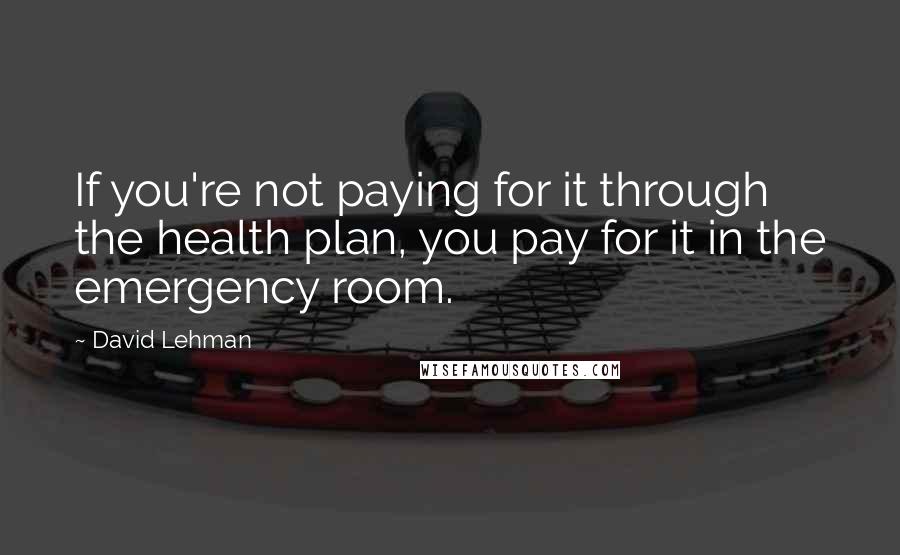 David Lehman Quotes: If you're not paying for it through the health plan, you pay for it in the emergency room.