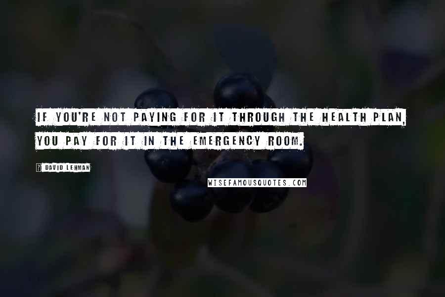 David Lehman Quotes: If you're not paying for it through the health plan, you pay for it in the emergency room.