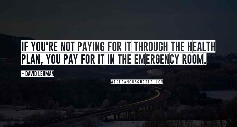 David Lehman Quotes: If you're not paying for it through the health plan, you pay for it in the emergency room.