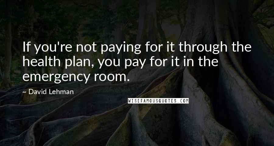David Lehman Quotes: If you're not paying for it through the health plan, you pay for it in the emergency room.