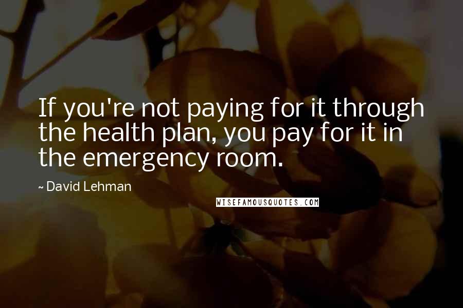 David Lehman Quotes: If you're not paying for it through the health plan, you pay for it in the emergency room.