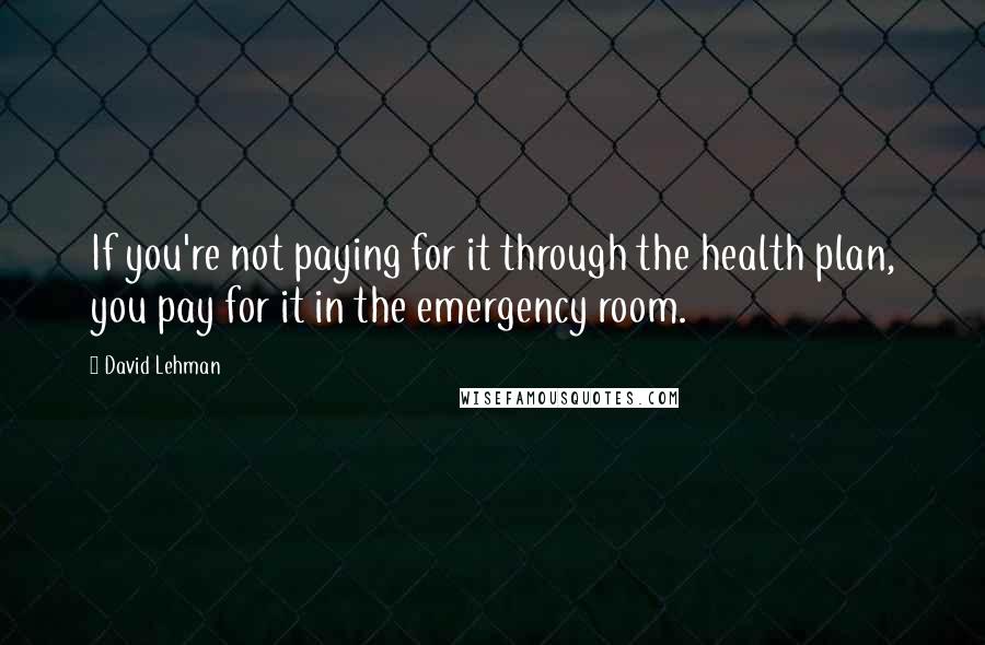 David Lehman Quotes: If you're not paying for it through the health plan, you pay for it in the emergency room.
