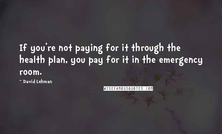 David Lehman Quotes: If you're not paying for it through the health plan, you pay for it in the emergency room.