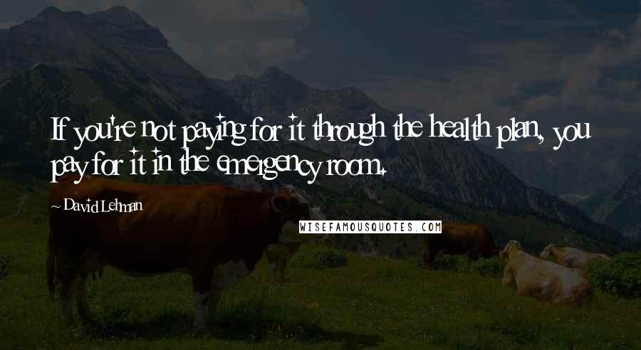 David Lehman Quotes: If you're not paying for it through the health plan, you pay for it in the emergency room.