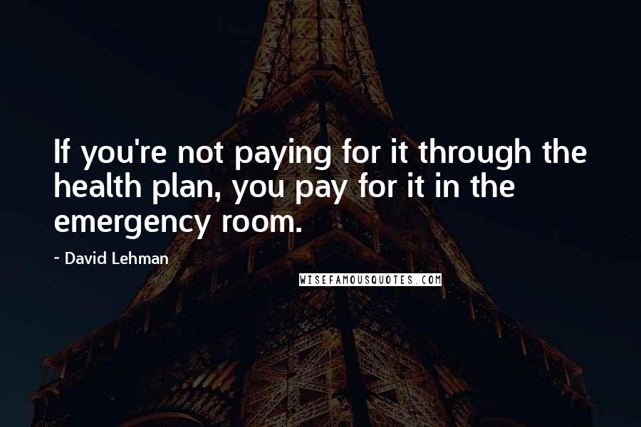 David Lehman Quotes: If you're not paying for it through the health plan, you pay for it in the emergency room.