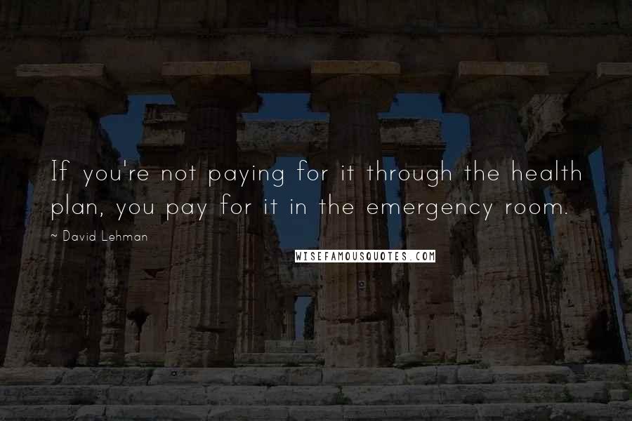 David Lehman Quotes: If you're not paying for it through the health plan, you pay for it in the emergency room.