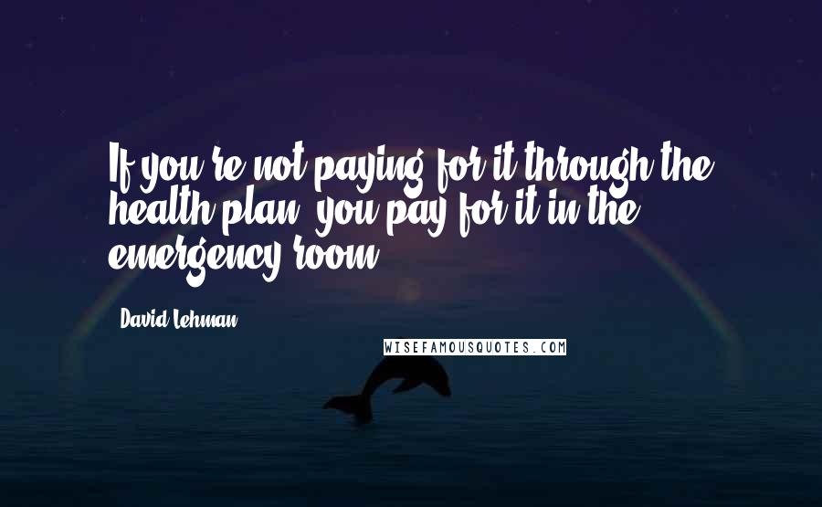 David Lehman Quotes: If you're not paying for it through the health plan, you pay for it in the emergency room.